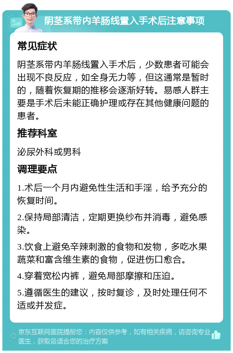 阴茎系带内羊肠线置入手术后注意事项 常见症状 阴茎系带内羊肠线置入手术后，少数患者可能会出现不良反应，如全身无力等，但这通常是暂时的，随着恢复期的推移会逐渐好转。易感人群主要是手术后未能正确护理或存在其他健康问题的患者。 推荐科室 泌尿外科或男科 调理要点 1.术后一个月内避免性生活和手淫，给予充分的恢复时间。 2.保持局部清洁，定期更换纱布并消毒，避免感染。 3.饮食上避免辛辣刺激的食物和发物，多吃水果蔬菜和富含维生素的食物，促进伤口愈合。 4.穿着宽松内裤，避免局部摩擦和压迫。 5.遵循医生的建议，按时复诊，及时处理任何不适或并发症。