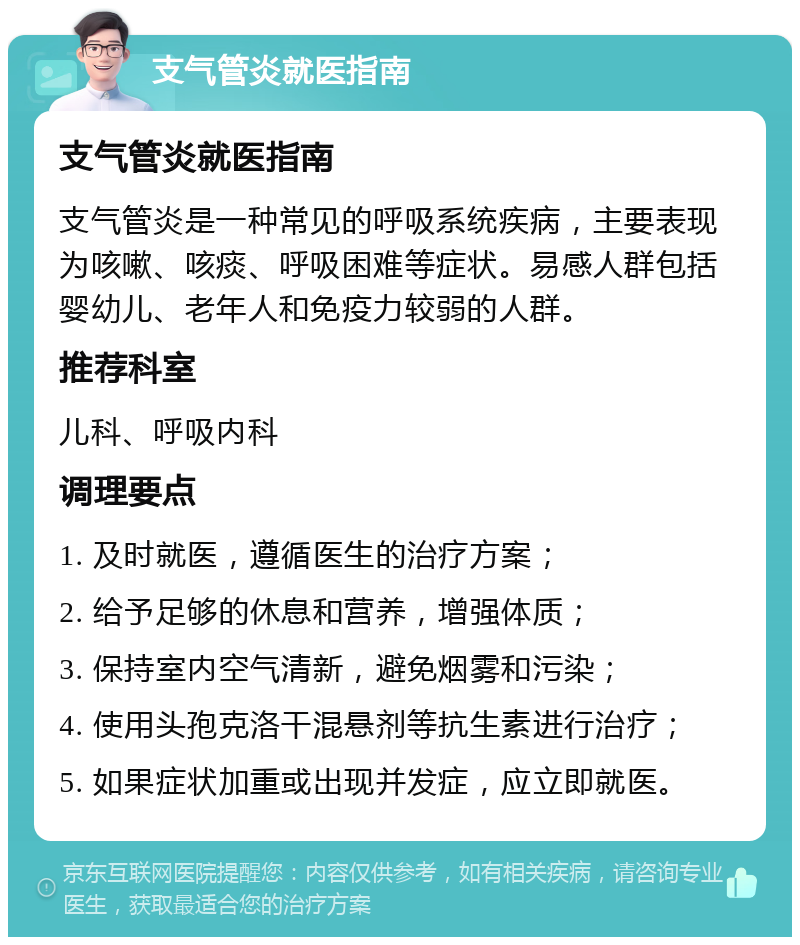 支气管炎就医指南 支气管炎就医指南 支气管炎是一种常见的呼吸系统疾病，主要表现为咳嗽、咳痰、呼吸困难等症状。易感人群包括婴幼儿、老年人和免疫力较弱的人群。 推荐科室 儿科、呼吸内科 调理要点 1. 及时就医，遵循医生的治疗方案； 2. 给予足够的休息和营养，增强体质； 3. 保持室内空气清新，避免烟雾和污染； 4. 使用头孢克洛干混悬剂等抗生素进行治疗； 5. 如果症状加重或出现并发症，应立即就医。