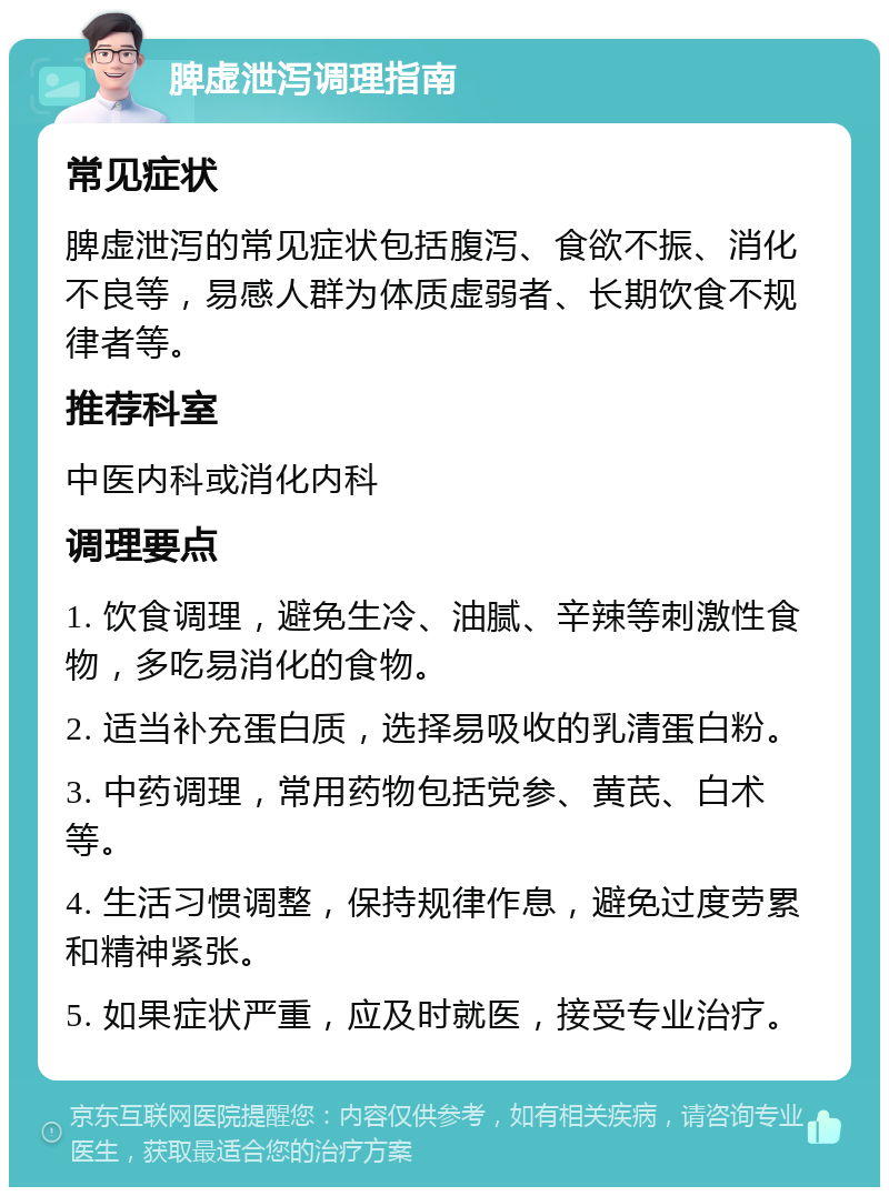 脾虚泄泻调理指南 常见症状 脾虚泄泻的常见症状包括腹泻、食欲不振、消化不良等，易感人群为体质虚弱者、长期饮食不规律者等。 推荐科室 中医内科或消化内科 调理要点 1. 饮食调理，避免生冷、油腻、辛辣等刺激性食物，多吃易消化的食物。 2. 适当补充蛋白质，选择易吸收的乳清蛋白粉。 3. 中药调理，常用药物包括党参、黄芪、白术等。 4. 生活习惯调整，保持规律作息，避免过度劳累和精神紧张。 5. 如果症状严重，应及时就医，接受专业治疗。