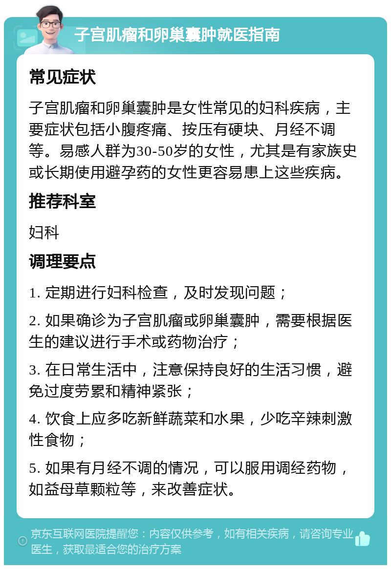 子宫肌瘤和卵巢囊肿就医指南 常见症状 子宫肌瘤和卵巢囊肿是女性常见的妇科疾病，主要症状包括小腹疼痛、按压有硬块、月经不调等。易感人群为30-50岁的女性，尤其是有家族史或长期使用避孕药的女性更容易患上这些疾病。 推荐科室 妇科 调理要点 1. 定期进行妇科检查，及时发现问题； 2. 如果确诊为子宫肌瘤或卵巢囊肿，需要根据医生的建议进行手术或药物治疗； 3. 在日常生活中，注意保持良好的生活习惯，避免过度劳累和精神紧张； 4. 饮食上应多吃新鲜蔬菜和水果，少吃辛辣刺激性食物； 5. 如果有月经不调的情况，可以服用调经药物，如益母草颗粒等，来改善症状。