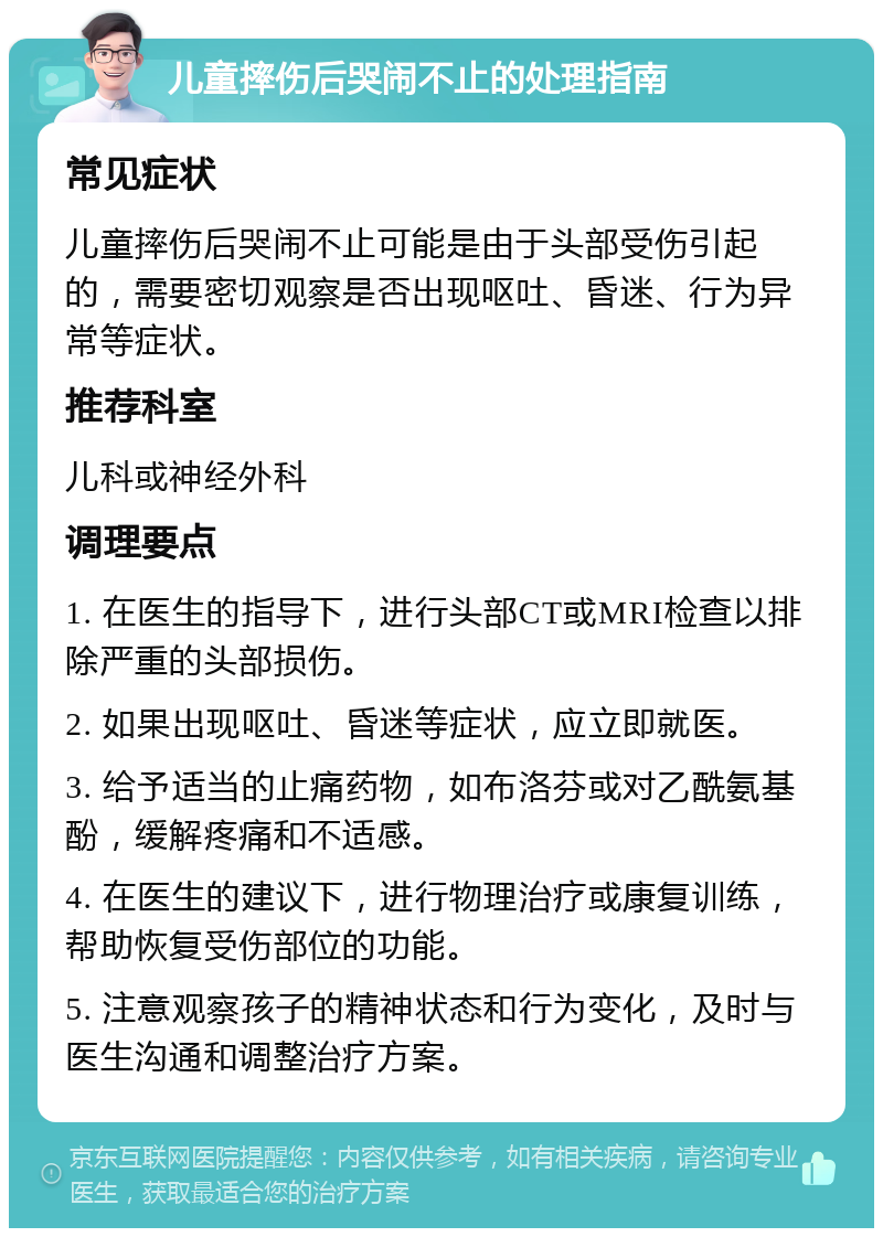 儿童摔伤后哭闹不止的处理指南 常见症状 儿童摔伤后哭闹不止可能是由于头部受伤引起的，需要密切观察是否出现呕吐、昏迷、行为异常等症状。 推荐科室 儿科或神经外科 调理要点 1. 在医生的指导下，进行头部CT或MRI检查以排除严重的头部损伤。 2. 如果出现呕吐、昏迷等症状，应立即就医。 3. 给予适当的止痛药物，如布洛芬或对乙酰氨基酚，缓解疼痛和不适感。 4. 在医生的建议下，进行物理治疗或康复训练，帮助恢复受伤部位的功能。 5. 注意观察孩子的精神状态和行为变化，及时与医生沟通和调整治疗方案。