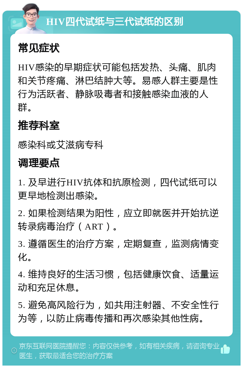 HIV四代试纸与三代试纸的区别 常见症状 HIV感染的早期症状可能包括发热、头痛、肌肉和关节疼痛、淋巴结肿大等。易感人群主要是性行为活跃者、静脉吸毒者和接触感染血液的人群。 推荐科室 感染科或艾滋病专科 调理要点 1. 及早进行HIV抗体和抗原检测，四代试纸可以更早地检测出感染。 2. 如果检测结果为阳性，应立即就医并开始抗逆转录病毒治疗（ART）。 3. 遵循医生的治疗方案，定期复查，监测病情变化。 4. 维持良好的生活习惯，包括健康饮食、适量运动和充足休息。 5. 避免高风险行为，如共用注射器、不安全性行为等，以防止病毒传播和再次感染其他性病。