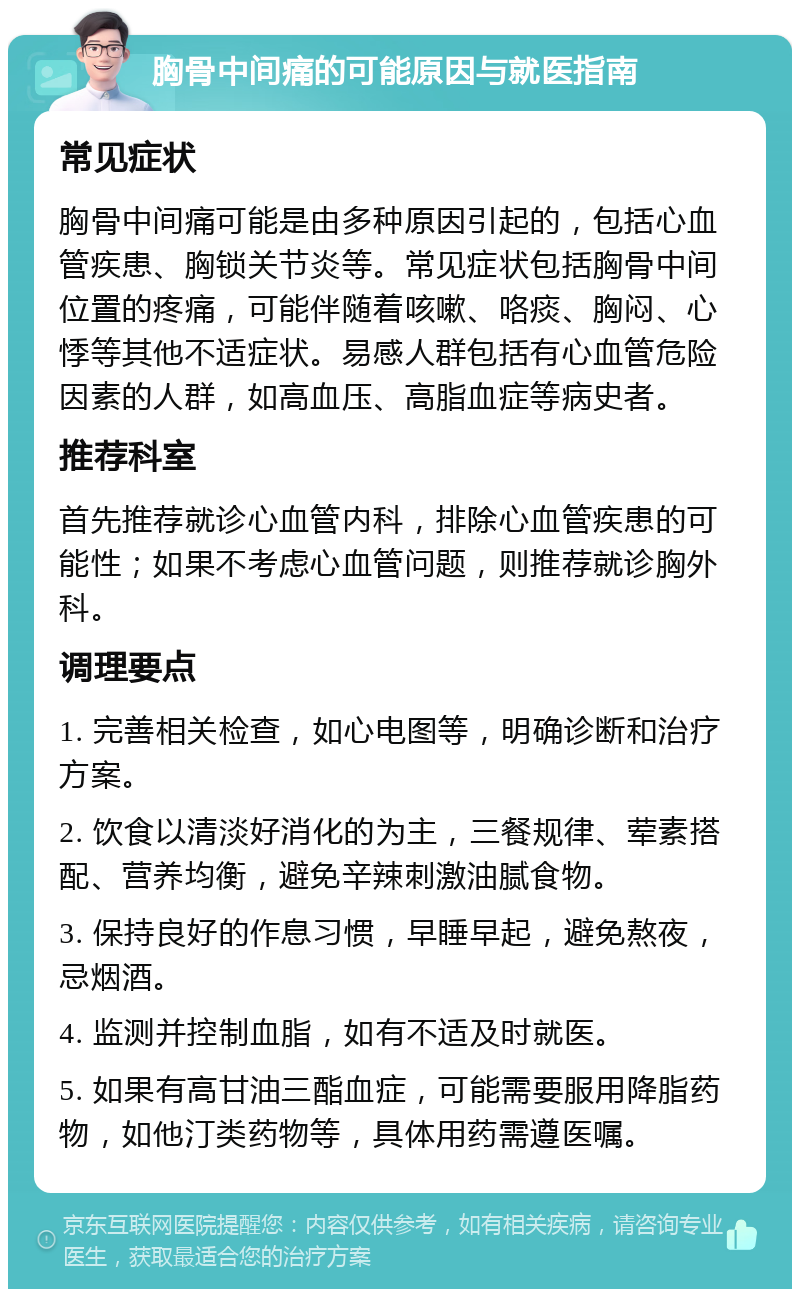 胸骨中间痛的可能原因与就医指南 常见症状 胸骨中间痛可能是由多种原因引起的，包括心血管疾患、胸锁关节炎等。常见症状包括胸骨中间位置的疼痛，可能伴随着咳嗽、咯痰、胸闷、心悸等其他不适症状。易感人群包括有心血管危险因素的人群，如高血压、高脂血症等病史者。 推荐科室 首先推荐就诊心血管内科，排除心血管疾患的可能性；如果不考虑心血管问题，则推荐就诊胸外科。 调理要点 1. 完善相关检查，如心电图等，明确诊断和治疗方案。 2. 饮食以清淡好消化的为主，三餐规律、荤素搭配、营养均衡，避免辛辣刺激油腻食物。 3. 保持良好的作息习惯，早睡早起，避免熬夜，忌烟酒。 4. 监测并控制血脂，如有不适及时就医。 5. 如果有高甘油三酯血症，可能需要服用降脂药物，如他汀类药物等，具体用药需遵医嘱。