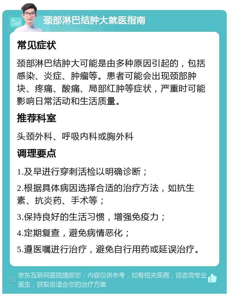 颈部淋巴结肿大就医指南 常见症状 颈部淋巴结肿大可能是由多种原因引起的，包括感染、炎症、肿瘤等。患者可能会出现颈部肿块、疼痛、酸痛、局部红肿等症状，严重时可能影响日常活动和生活质量。 推荐科室 头颈外科、呼吸内科或胸外科 调理要点 1.及早进行穿刺活检以明确诊断； 2.根据具体病因选择合适的治疗方法，如抗生素、抗炎药、手术等； 3.保持良好的生活习惯，增强免疫力； 4.定期复查，避免病情恶化； 5.遵医嘱进行治疗，避免自行用药或延误治疗。