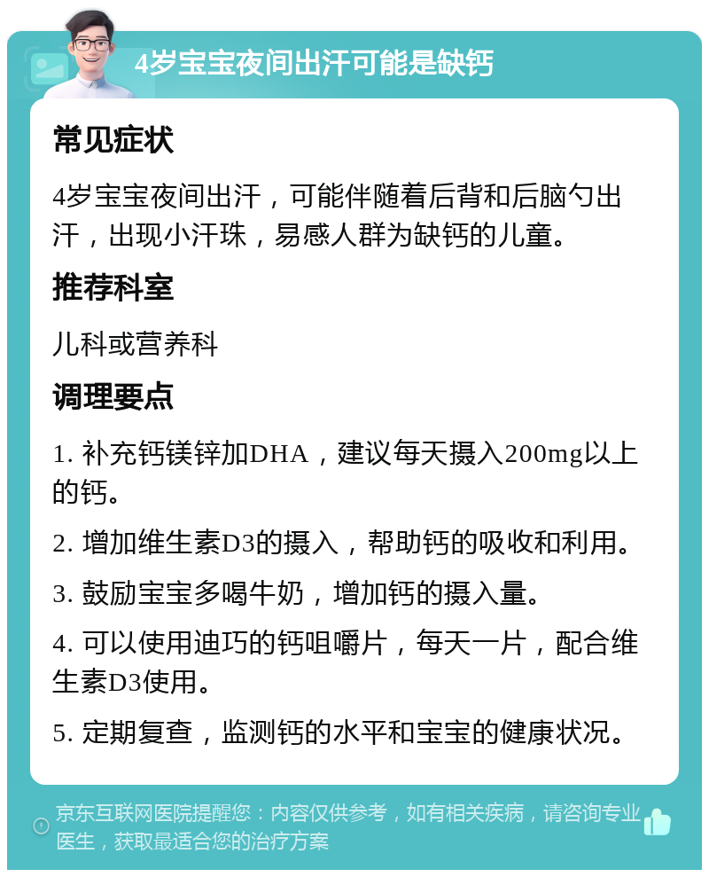 4岁宝宝夜间出汗可能是缺钙 常见症状 4岁宝宝夜间出汗，可能伴随着后背和后脑勺出汗，出现小汗珠，易感人群为缺钙的儿童。 推荐科室 儿科或营养科 调理要点 1. 补充钙镁锌加DHA，建议每天摄入200mg以上的钙。 2. 增加维生素D3的摄入，帮助钙的吸收和利用。 3. 鼓励宝宝多喝牛奶，增加钙的摄入量。 4. 可以使用迪巧的钙咀嚼片，每天一片，配合维生素D3使用。 5. 定期复查，监测钙的水平和宝宝的健康状况。