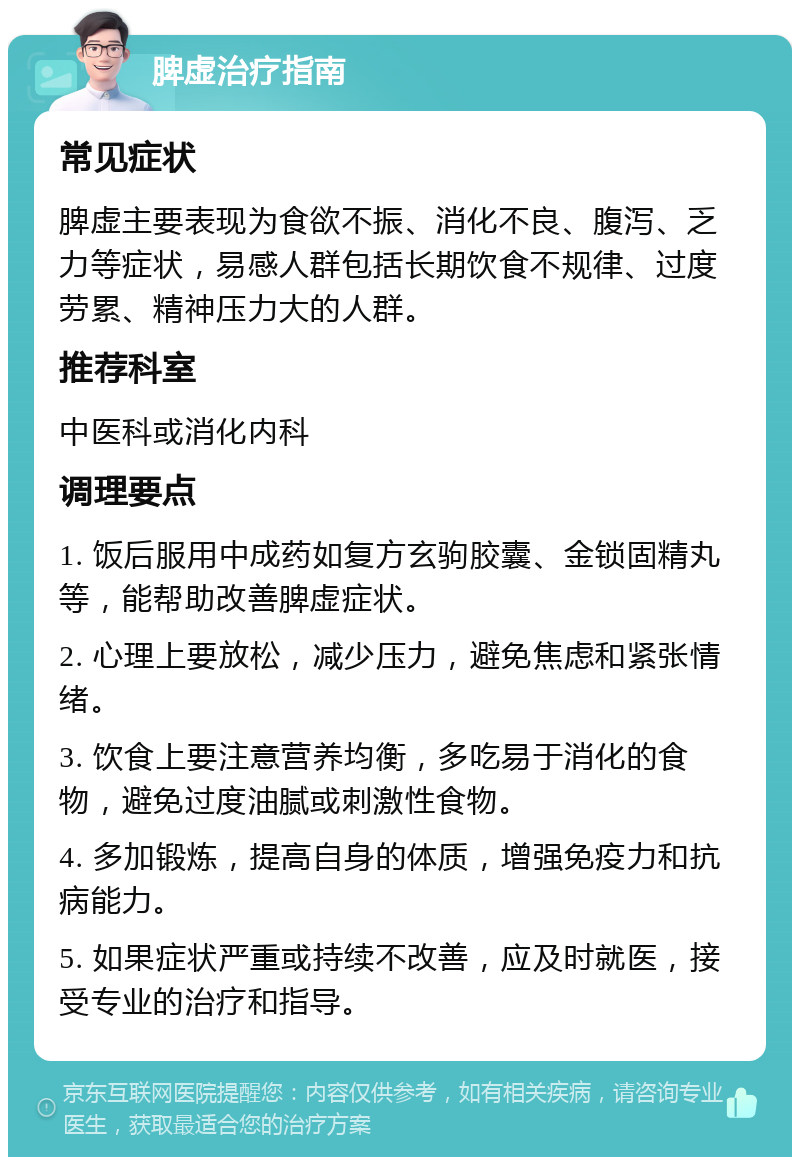 脾虚治疗指南 常见症状 脾虚主要表现为食欲不振、消化不良、腹泻、乏力等症状，易感人群包括长期饮食不规律、过度劳累、精神压力大的人群。 推荐科室 中医科或消化内科 调理要点 1. 饭后服用中成药如复方玄驹胶囊、金锁固精丸等，能帮助改善脾虚症状。 2. 心理上要放松，减少压力，避免焦虑和紧张情绪。 3. 饮食上要注意营养均衡，多吃易于消化的食物，避免过度油腻或刺激性食物。 4. 多加锻炼，提高自身的体质，增强免疫力和抗病能力。 5. 如果症状严重或持续不改善，应及时就医，接受专业的治疗和指导。