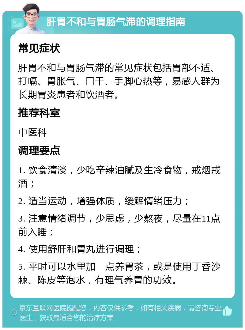 肝胃不和与胃肠气滞的调理指南 常见症状 肝胃不和与胃肠气滞的常见症状包括胃部不适、打嗝、胃胀气、口干、手脚心热等，易感人群为长期胃炎患者和饮酒者。 推荐科室 中医科 调理要点 1. 饮食清淡，少吃辛辣油腻及生冷食物，戒烟戒酒； 2. 适当运动，增强体质，缓解情绪压力； 3. 注意情绪调节，少思虑，少熬夜，尽量在11点前入睡； 4. 使用舒肝和胃丸进行调理； 5. 平时可以水里加一点养胃茶，或是使用丁香沙棘、陈皮等泡水，有理气养胃的功效。