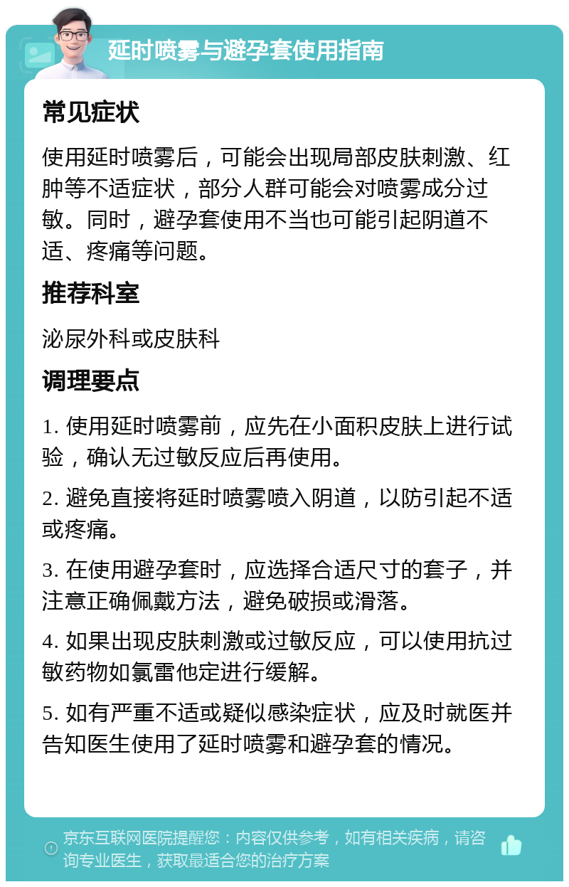 延时喷雾与避孕套使用指南 常见症状 使用延时喷雾后，可能会出现局部皮肤刺激、红肿等不适症状，部分人群可能会对喷雾成分过敏。同时，避孕套使用不当也可能引起阴道不适、疼痛等问题。 推荐科室 泌尿外科或皮肤科 调理要点 1. 使用延时喷雾前，应先在小面积皮肤上进行试验，确认无过敏反应后再使用。 2. 避免直接将延时喷雾喷入阴道，以防引起不适或疼痛。 3. 在使用避孕套时，应选择合适尺寸的套子，并注意正确佩戴方法，避免破损或滑落。 4. 如果出现皮肤刺激或过敏反应，可以使用抗过敏药物如氯雷他定进行缓解。 5. 如有严重不适或疑似感染症状，应及时就医并告知医生使用了延时喷雾和避孕套的情况。