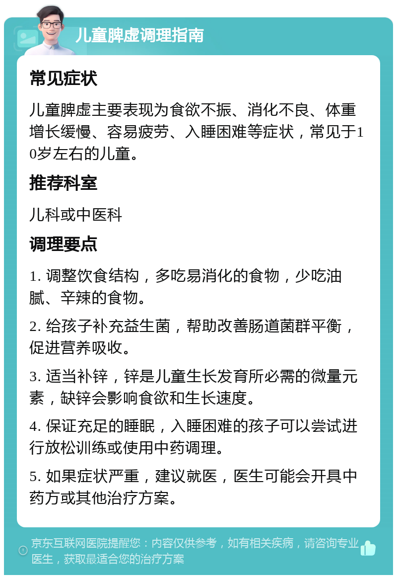 儿童脾虚调理指南 常见症状 儿童脾虚主要表现为食欲不振、消化不良、体重增长缓慢、容易疲劳、入睡困难等症状，常见于10岁左右的儿童。 推荐科室 儿科或中医科 调理要点 1. 调整饮食结构，多吃易消化的食物，少吃油腻、辛辣的食物。 2. 给孩子补充益生菌，帮助改善肠道菌群平衡，促进营养吸收。 3. 适当补锌，锌是儿童生长发育所必需的微量元素，缺锌会影响食欲和生长速度。 4. 保证充足的睡眠，入睡困难的孩子可以尝试进行放松训练或使用中药调理。 5. 如果症状严重，建议就医，医生可能会开具中药方或其他治疗方案。