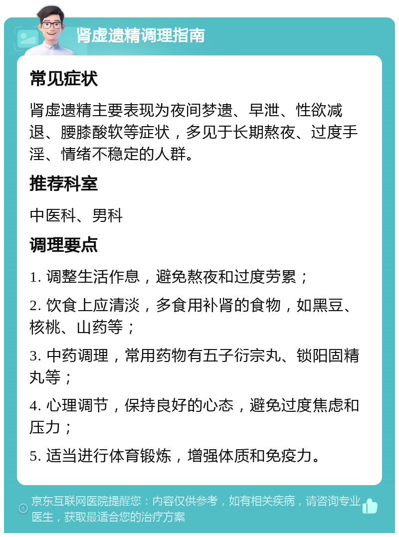 肾虚遗精调理指南 常见症状 肾虚遗精主要表现为夜间梦遗、早泄、性欲减退、腰膝酸软等症状，多见于长期熬夜、过度手淫、情绪不稳定的人群。 推荐科室 中医科、男科 调理要点 1. 调整生活作息，避免熬夜和过度劳累； 2. 饮食上应清淡，多食用补肾的食物，如黑豆、核桃、山药等； 3. 中药调理，常用药物有五子衍宗丸、锁阳固精丸等； 4. 心理调节，保持良好的心态，避免过度焦虑和压力； 5. 适当进行体育锻炼，增强体质和免疫力。