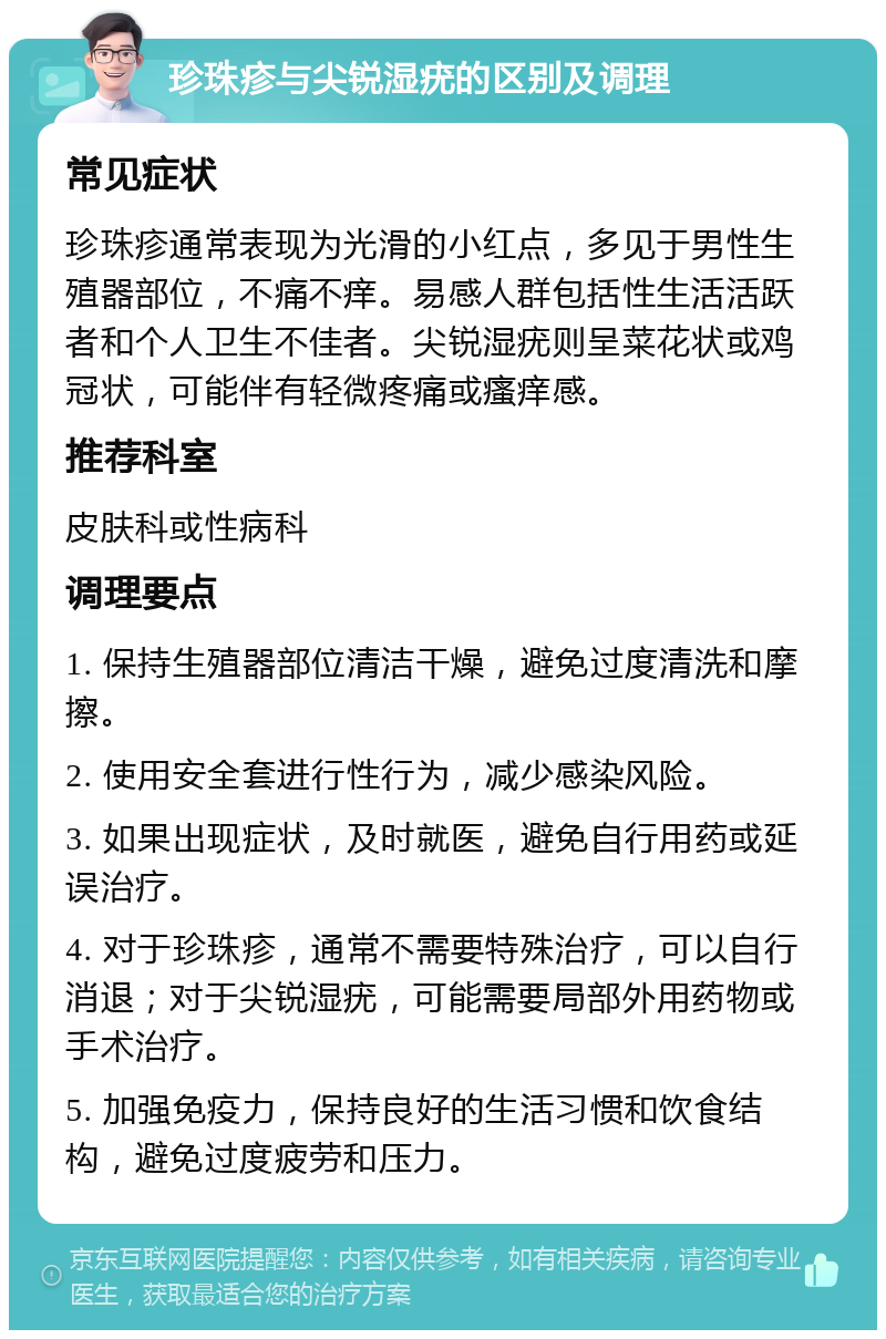 珍珠疹与尖锐湿疣的区别及调理 常见症状 珍珠疹通常表现为光滑的小红点，多见于男性生殖器部位，不痛不痒。易感人群包括性生活活跃者和个人卫生不佳者。尖锐湿疣则呈菜花状或鸡冠状，可能伴有轻微疼痛或瘙痒感。 推荐科室 皮肤科或性病科 调理要点 1. 保持生殖器部位清洁干燥，避免过度清洗和摩擦。 2. 使用安全套进行性行为，减少感染风险。 3. 如果出现症状，及时就医，避免自行用药或延误治疗。 4. 对于珍珠疹，通常不需要特殊治疗，可以自行消退；对于尖锐湿疣，可能需要局部外用药物或手术治疗。 5. 加强免疫力，保持良好的生活习惯和饮食结构，避免过度疲劳和压力。