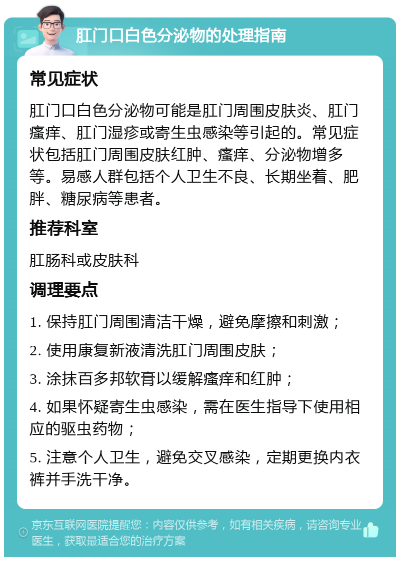 肛门口白色分泌物的处理指南 常见症状 肛门口白色分泌物可能是肛门周围皮肤炎、肛门瘙痒、肛门湿疹或寄生虫感染等引起的。常见症状包括肛门周围皮肤红肿、瘙痒、分泌物增多等。易感人群包括个人卫生不良、长期坐着、肥胖、糖尿病等患者。 推荐科室 肛肠科或皮肤科 调理要点 1. 保持肛门周围清洁干燥，避免摩擦和刺激； 2. 使用康复新液清洗肛门周围皮肤； 3. 涂抹百多邦软膏以缓解瘙痒和红肿； 4. 如果怀疑寄生虫感染，需在医生指导下使用相应的驱虫药物； 5. 注意个人卫生，避免交叉感染，定期更换内衣裤并手洗干净。