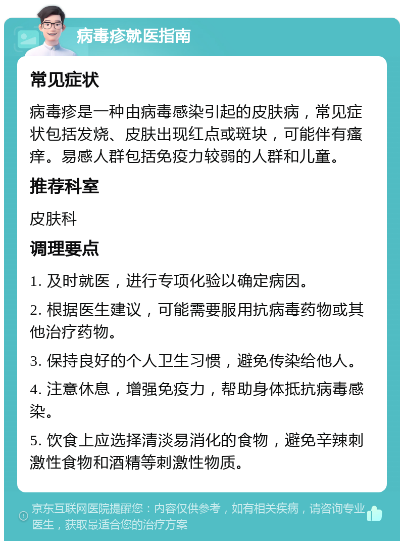 病毒疹就医指南 常见症状 病毒疹是一种由病毒感染引起的皮肤病，常见症状包括发烧、皮肤出现红点或斑块，可能伴有瘙痒。易感人群包括免疫力较弱的人群和儿童。 推荐科室 皮肤科 调理要点 1. 及时就医，进行专项化验以确定病因。 2. 根据医生建议，可能需要服用抗病毒药物或其他治疗药物。 3. 保持良好的个人卫生习惯，避免传染给他人。 4. 注意休息，增强免疫力，帮助身体抵抗病毒感染。 5. 饮食上应选择清淡易消化的食物，避免辛辣刺激性食物和酒精等刺激性物质。