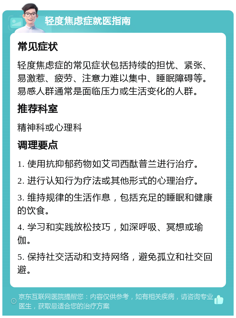 轻度焦虑症就医指南 常见症状 轻度焦虑症的常见症状包括持续的担忧、紧张、易激惹、疲劳、注意力难以集中、睡眠障碍等。易感人群通常是面临压力或生活变化的人群。 推荐科室 精神科或心理科 调理要点 1. 使用抗抑郁药物如艾司西酞普兰进行治疗。 2. 进行认知行为疗法或其他形式的心理治疗。 3. 维持规律的生活作息，包括充足的睡眠和健康的饮食。 4. 学习和实践放松技巧，如深呼吸、冥想或瑜伽。 5. 保持社交活动和支持网络，避免孤立和社交回避。