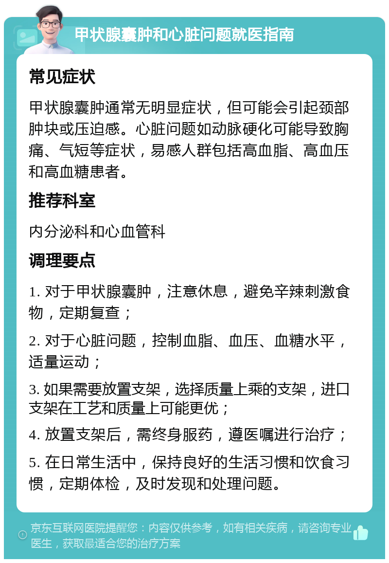 甲状腺囊肿和心脏问题就医指南 常见症状 甲状腺囊肿通常无明显症状，但可能会引起颈部肿块或压迫感。心脏问题如动脉硬化可能导致胸痛、气短等症状，易感人群包括高血脂、高血压和高血糖患者。 推荐科室 内分泌科和心血管科 调理要点 1. 对于甲状腺囊肿，注意休息，避免辛辣刺激食物，定期复查； 2. 对于心脏问题，控制血脂、血压、血糖水平，适量运动； 3. 如果需要放置支架，选择质量上乘的支架，进口支架在工艺和质量上可能更优； 4. 放置支架后，需终身服药，遵医嘱进行治疗； 5. 在日常生活中，保持良好的生活习惯和饮食习惯，定期体检，及时发现和处理问题。