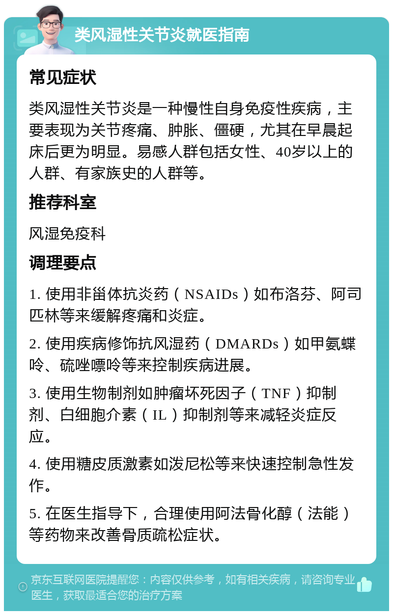 类风湿性关节炎就医指南 常见症状 类风湿性关节炎是一种慢性自身免疫性疾病，主要表现为关节疼痛、肿胀、僵硬，尤其在早晨起床后更为明显。易感人群包括女性、40岁以上的人群、有家族史的人群等。 推荐科室 风湿免疫科 调理要点 1. 使用非甾体抗炎药（NSAIDs）如布洛芬、阿司匹林等来缓解疼痛和炎症。 2. 使用疾病修饰抗风湿药（DMARDs）如甲氨蝶呤、硫唑嘌呤等来控制疾病进展。 3. 使用生物制剂如肿瘤坏死因子（TNF）抑制剂、白细胞介素（IL）抑制剂等来减轻炎症反应。 4. 使用糖皮质激素如泼尼松等来快速控制急性发作。 5. 在医生指导下，合理使用阿法骨化醇（法能）等药物来改善骨质疏松症状。