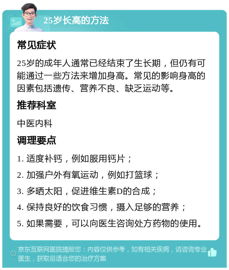 25岁长高的方法 常见症状 25岁的成年人通常已经结束了生长期，但仍有可能通过一些方法来增加身高。常见的影响身高的因素包括遗传、营养不良、缺乏运动等。 推荐科室 中医内科 调理要点 1. 适度补钙，例如服用钙片； 2. 加强户外有氧运动，例如打篮球； 3. 多晒太阳，促进维生素D的合成； 4. 保持良好的饮食习惯，摄入足够的营养； 5. 如果需要，可以向医生咨询处方药物的使用。