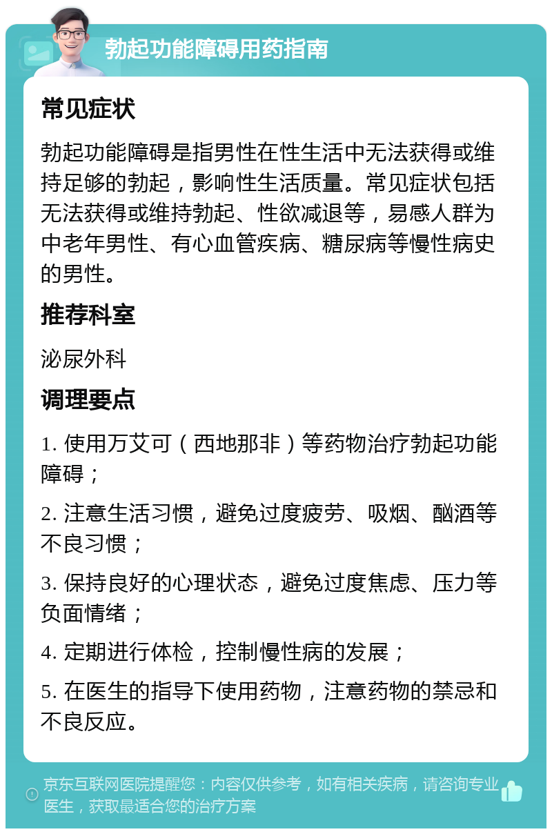 勃起功能障碍用药指南 常见症状 勃起功能障碍是指男性在性生活中无法获得或维持足够的勃起，影响性生活质量。常见症状包括无法获得或维持勃起、性欲减退等，易感人群为中老年男性、有心血管疾病、糖尿病等慢性病史的男性。 推荐科室 泌尿外科 调理要点 1. 使用万艾可（西地那非）等药物治疗勃起功能障碍； 2. 注意生活习惯，避免过度疲劳、吸烟、酗酒等不良习惯； 3. 保持良好的心理状态，避免过度焦虑、压力等负面情绪； 4. 定期进行体检，控制慢性病的发展； 5. 在医生的指导下使用药物，注意药物的禁忌和不良反应。