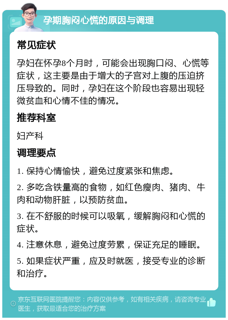 孕期胸闷心慌的原因与调理 常见症状 孕妇在怀孕8个月时，可能会出现胸口闷、心慌等症状，这主要是由于增大的子宫对上腹的压迫挤压导致的。同时，孕妇在这个阶段也容易出现轻微贫血和心情不佳的情况。 推荐科室 妇产科 调理要点 1. 保持心情愉快，避免过度紧张和焦虑。 2. 多吃含铁量高的食物，如红色瘦肉、猪肉、牛肉和动物肝脏，以预防贫血。 3. 在不舒服的时候可以吸氧，缓解胸闷和心慌的症状。 4. 注意休息，避免过度劳累，保证充足的睡眠。 5. 如果症状严重，应及时就医，接受专业的诊断和治疗。