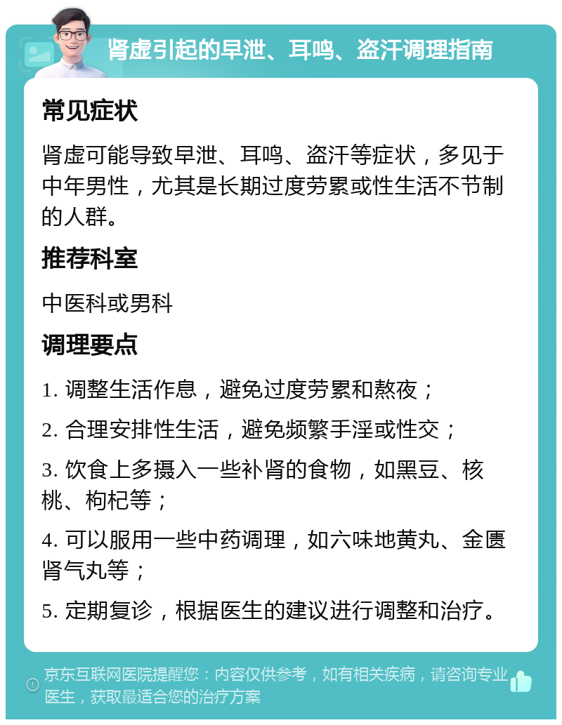 肾虚引起的早泄、耳鸣、盗汗调理指南 常见症状 肾虚可能导致早泄、耳鸣、盗汗等症状，多见于中年男性，尤其是长期过度劳累或性生活不节制的人群。 推荐科室 中医科或男科 调理要点 1. 调整生活作息，避免过度劳累和熬夜； 2. 合理安排性生活，避免频繁手淫或性交； 3. 饮食上多摄入一些补肾的食物，如黑豆、核桃、枸杞等； 4. 可以服用一些中药调理，如六味地黄丸、金匮肾气丸等； 5. 定期复诊，根据医生的建议进行调整和治疗。