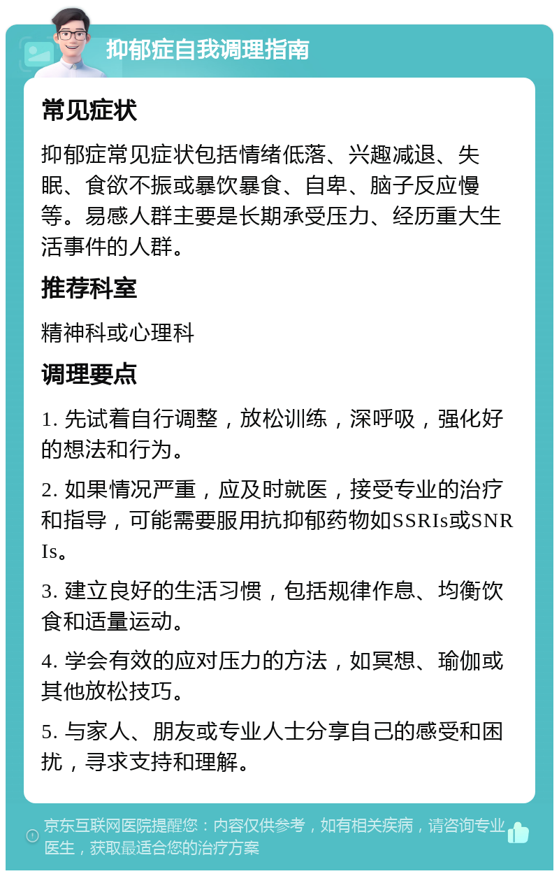 抑郁症自我调理指南 常见症状 抑郁症常见症状包括情绪低落、兴趣减退、失眠、食欲不振或暴饮暴食、自卑、脑子反应慢等。易感人群主要是长期承受压力、经历重大生活事件的人群。 推荐科室 精神科或心理科 调理要点 1. 先试着自行调整，放松训练，深呼吸，强化好的想法和行为。 2. 如果情况严重，应及时就医，接受专业的治疗和指导，可能需要服用抗抑郁药物如SSRIs或SNRIs。 3. 建立良好的生活习惯，包括规律作息、均衡饮食和适量运动。 4. 学会有效的应对压力的方法，如冥想、瑜伽或其他放松技巧。 5. 与家人、朋友或专业人士分享自己的感受和困扰，寻求支持和理解。