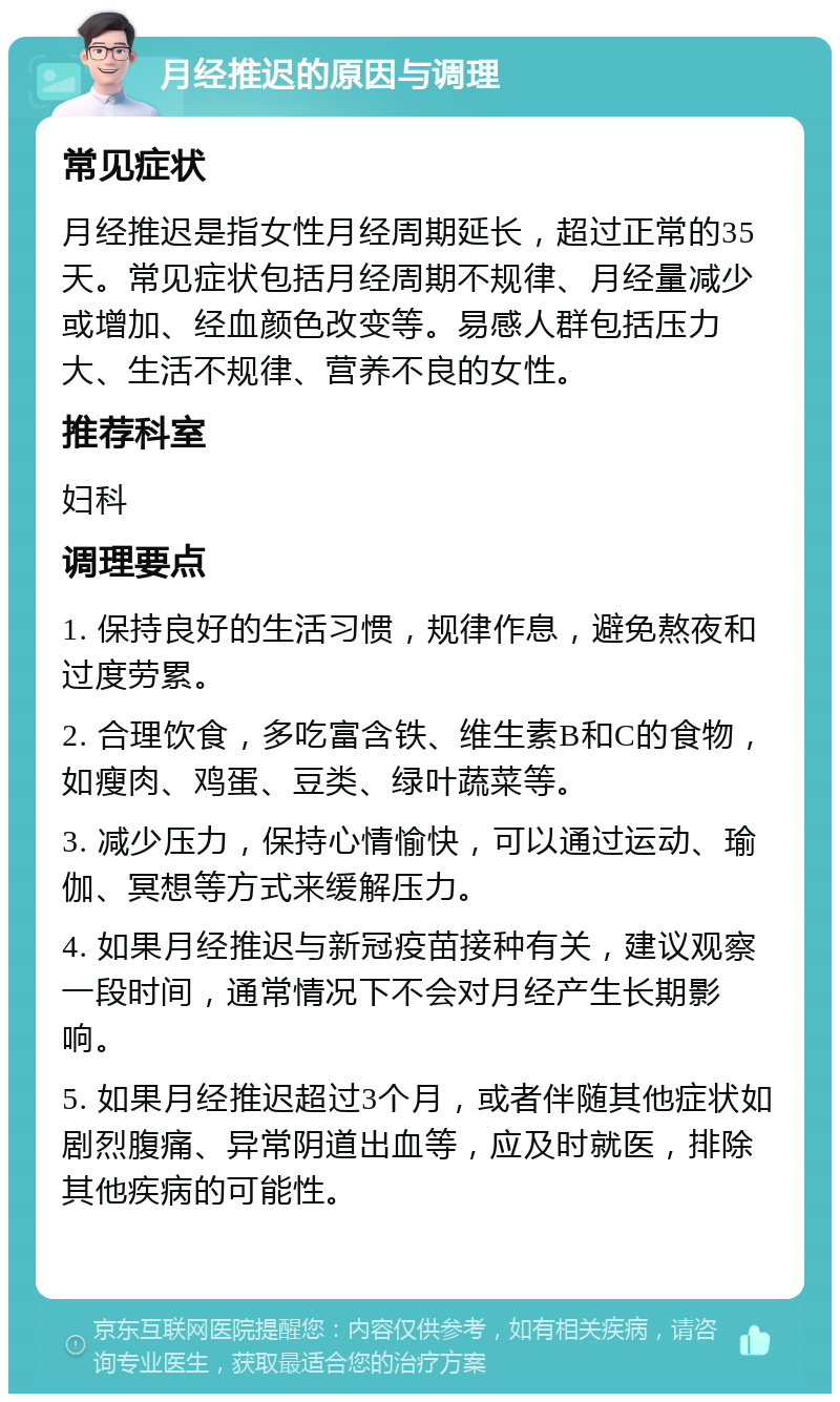 月经推迟的原因与调理 常见症状 月经推迟是指女性月经周期延长，超过正常的35天。常见症状包括月经周期不规律、月经量减少或增加、经血颜色改变等。易感人群包括压力大、生活不规律、营养不良的女性。 推荐科室 妇科 调理要点 1. 保持良好的生活习惯，规律作息，避免熬夜和过度劳累。 2. 合理饮食，多吃富含铁、维生素B和C的食物，如瘦肉、鸡蛋、豆类、绿叶蔬菜等。 3. 减少压力，保持心情愉快，可以通过运动、瑜伽、冥想等方式来缓解压力。 4. 如果月经推迟与新冠疫苗接种有关，建议观察一段时间，通常情况下不会对月经产生长期影响。 5. 如果月经推迟超过3个月，或者伴随其他症状如剧烈腹痛、异常阴道出血等，应及时就医，排除其他疾病的可能性。