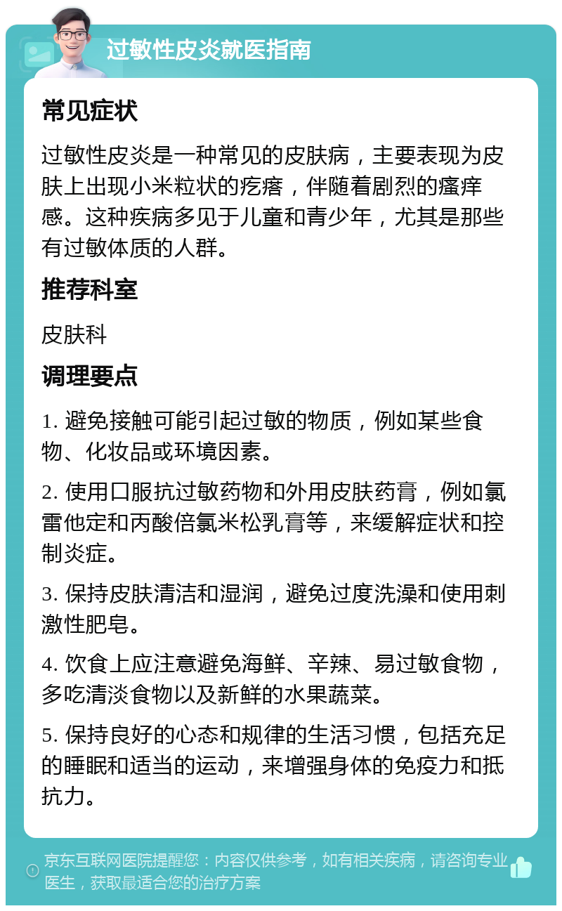 过敏性皮炎就医指南 常见症状 过敏性皮炎是一种常见的皮肤病，主要表现为皮肤上出现小米粒状的疙瘩，伴随着剧烈的瘙痒感。这种疾病多见于儿童和青少年，尤其是那些有过敏体质的人群。 推荐科室 皮肤科 调理要点 1. 避免接触可能引起过敏的物质，例如某些食物、化妆品或环境因素。 2. 使用口服抗过敏药物和外用皮肤药膏，例如氯雷他定和丙酸倍氯米松乳膏等，来缓解症状和控制炎症。 3. 保持皮肤清洁和湿润，避免过度洗澡和使用刺激性肥皂。 4. 饮食上应注意避免海鲜、辛辣、易过敏食物，多吃清淡食物以及新鲜的水果蔬菜。 5. 保持良好的心态和规律的生活习惯，包括充足的睡眠和适当的运动，来增强身体的免疫力和抵抗力。