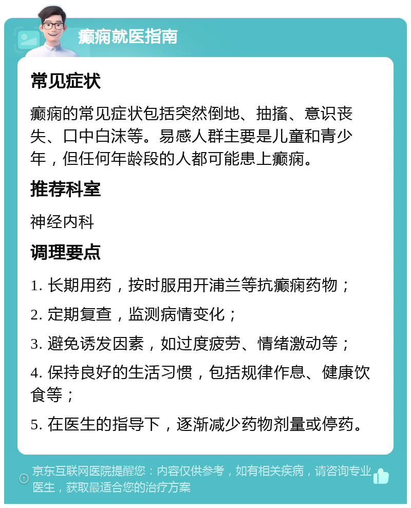 癫痫就医指南 常见症状 癫痫的常见症状包括突然倒地、抽搐、意识丧失、口中白沫等。易感人群主要是儿童和青少年，但任何年龄段的人都可能患上癫痫。 推荐科室 神经内科 调理要点 1. 长期用药，按时服用开浦兰等抗癫痫药物； 2. 定期复查，监测病情变化； 3. 避免诱发因素，如过度疲劳、情绪激动等； 4. 保持良好的生活习惯，包括规律作息、健康饮食等； 5. 在医生的指导下，逐渐减少药物剂量或停药。