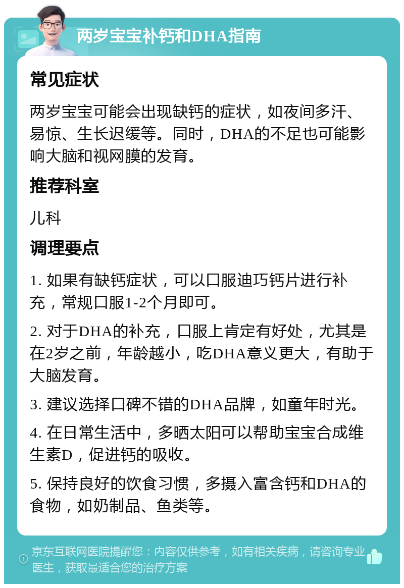 两岁宝宝补钙和DHA指南 常见症状 两岁宝宝可能会出现缺钙的症状，如夜间多汗、易惊、生长迟缓等。同时，DHA的不足也可能影响大脑和视网膜的发育。 推荐科室 儿科 调理要点 1. 如果有缺钙症状，可以口服迪巧钙片进行补充，常规口服1-2个月即可。 2. 对于DHA的补充，口服上肯定有好处，尤其是在2岁之前，年龄越小，吃DHA意义更大，有助于大脑发育。 3. 建议选择口碑不错的DHA品牌，如童年时光。 4. 在日常生活中，多晒太阳可以帮助宝宝合成维生素D，促进钙的吸收。 5. 保持良好的饮食习惯，多摄入富含钙和DHA的食物，如奶制品、鱼类等。