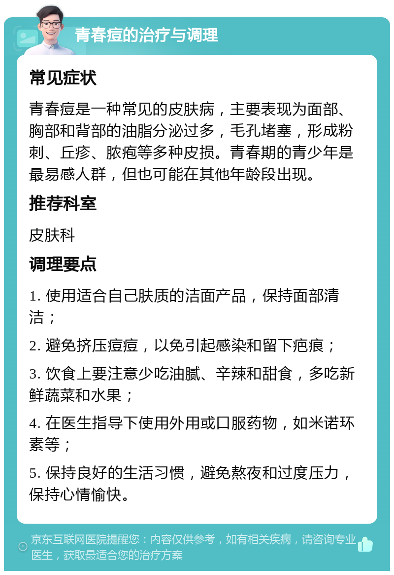 青春痘的治疗与调理 常见症状 青春痘是一种常见的皮肤病，主要表现为面部、胸部和背部的油脂分泌过多，毛孔堵塞，形成粉刺、丘疹、脓疱等多种皮损。青春期的青少年是最易感人群，但也可能在其他年龄段出现。 推荐科室 皮肤科 调理要点 1. 使用适合自己肤质的洁面产品，保持面部清洁； 2. 避免挤压痘痘，以免引起感染和留下疤痕； 3. 饮食上要注意少吃油腻、辛辣和甜食，多吃新鲜蔬菜和水果； 4. 在医生指导下使用外用或口服药物，如米诺环素等； 5. 保持良好的生活习惯，避免熬夜和过度压力，保持心情愉快。