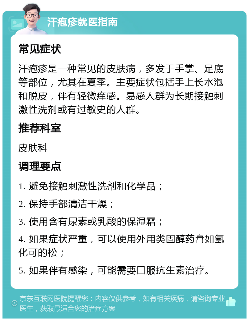 汗疱疹就医指南 常见症状 汗疱疹是一种常见的皮肤病，多发于手掌、足底等部位，尤其在夏季。主要症状包括手上长水泡和脱皮，伴有轻微痒感。易感人群为长期接触刺激性洗剂或有过敏史的人群。 推荐科室 皮肤科 调理要点 1. 避免接触刺激性洗剂和化学品； 2. 保持手部清洁干燥； 3. 使用含有尿素或乳酸的保湿霜； 4. 如果症状严重，可以使用外用类固醇药膏如氢化可的松； 5. 如果伴有感染，可能需要口服抗生素治疗。