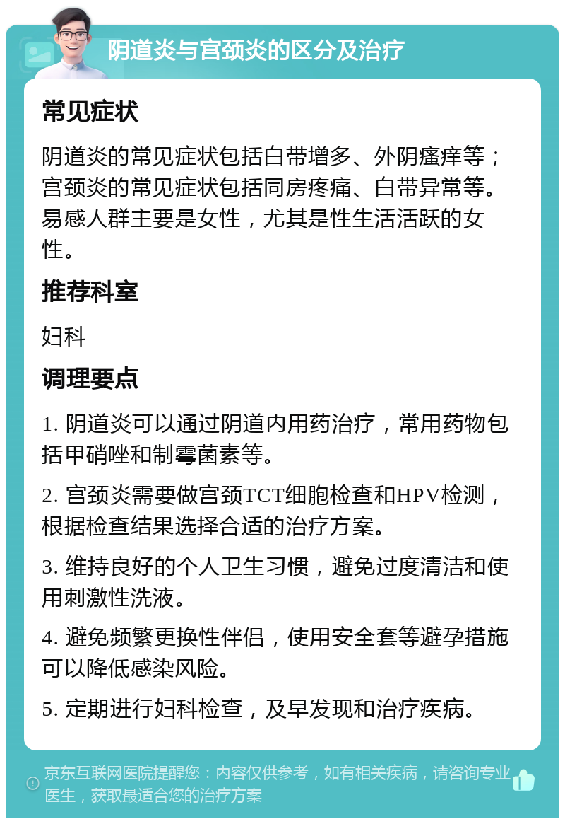 阴道炎与宫颈炎的区分及治疗 常见症状 阴道炎的常见症状包括白带增多、外阴瘙痒等；宫颈炎的常见症状包括同房疼痛、白带异常等。易感人群主要是女性，尤其是性生活活跃的女性。 推荐科室 妇科 调理要点 1. 阴道炎可以通过阴道内用药治疗，常用药物包括甲硝唑和制霉菌素等。 2. 宫颈炎需要做宫颈TCT细胞检查和HPV检测，根据检查结果选择合适的治疗方案。 3. 维持良好的个人卫生习惯，避免过度清洁和使用刺激性洗液。 4. 避免频繁更换性伴侣，使用安全套等避孕措施可以降低感染风险。 5. 定期进行妇科检查，及早发现和治疗疾病。