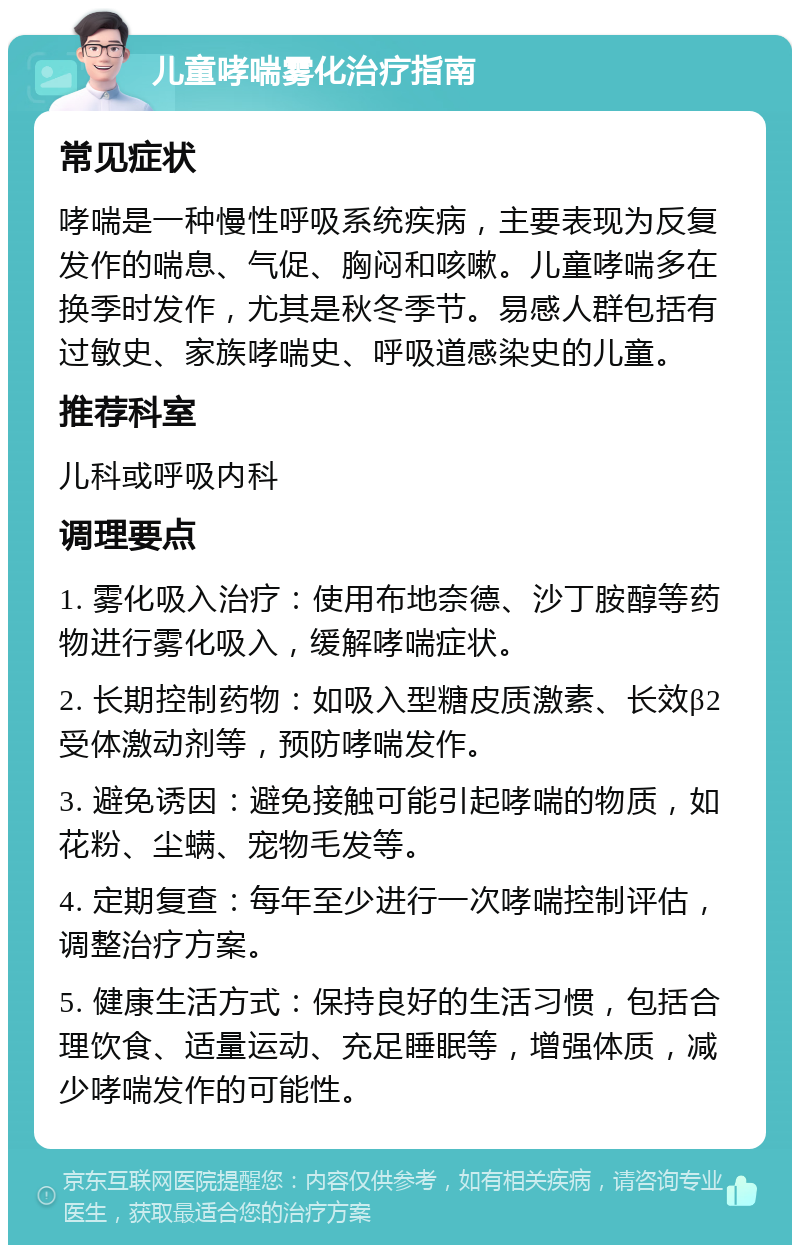 儿童哮喘雾化治疗指南 常见症状 哮喘是一种慢性呼吸系统疾病，主要表现为反复发作的喘息、气促、胸闷和咳嗽。儿童哮喘多在换季时发作，尤其是秋冬季节。易感人群包括有过敏史、家族哮喘史、呼吸道感染史的儿童。 推荐科室 儿科或呼吸内科 调理要点 1. 雾化吸入治疗：使用布地奈德、沙丁胺醇等药物进行雾化吸入，缓解哮喘症状。 2. 长期控制药物：如吸入型糖皮质激素、长效β2受体激动剂等，预防哮喘发作。 3. 避免诱因：避免接触可能引起哮喘的物质，如花粉、尘螨、宠物毛发等。 4. 定期复查：每年至少进行一次哮喘控制评估，调整治疗方案。 5. 健康生活方式：保持良好的生活习惯，包括合理饮食、适量运动、充足睡眠等，增强体质，减少哮喘发作的可能性。