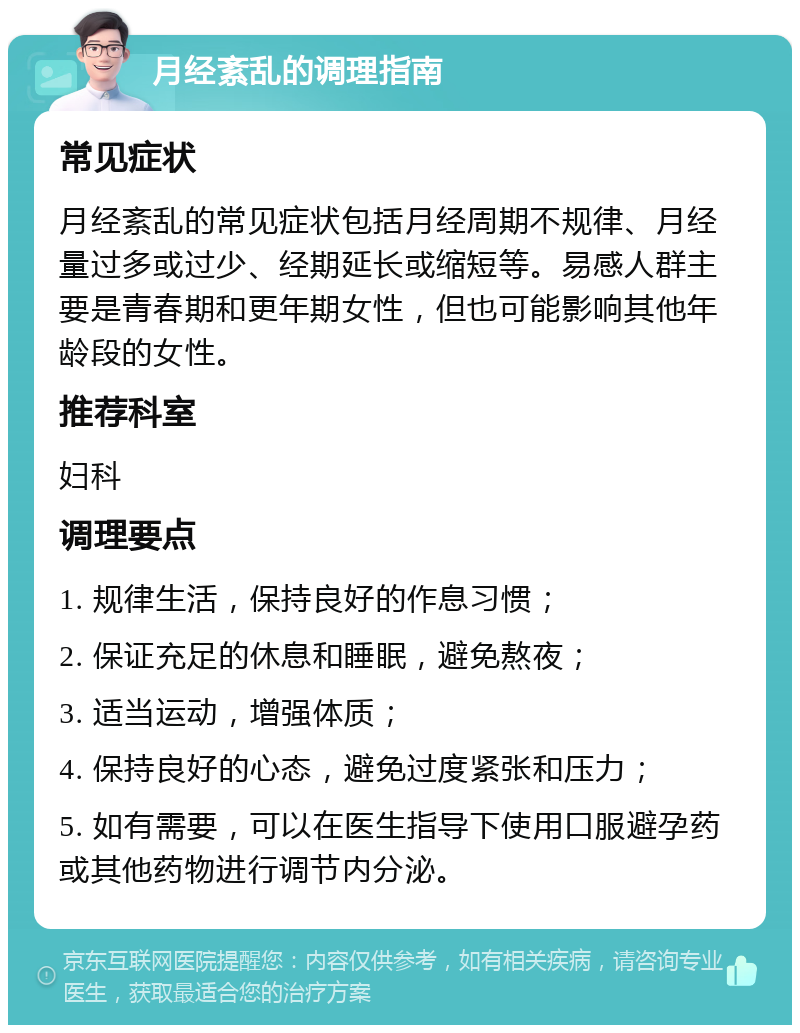 月经紊乱的调理指南 常见症状 月经紊乱的常见症状包括月经周期不规律、月经量过多或过少、经期延长或缩短等。易感人群主要是青春期和更年期女性，但也可能影响其他年龄段的女性。 推荐科室 妇科 调理要点 1. 规律生活，保持良好的作息习惯； 2. 保证充足的休息和睡眠，避免熬夜； 3. 适当运动，增强体质； 4. 保持良好的心态，避免过度紧张和压力； 5. 如有需要，可以在医生指导下使用口服避孕药或其他药物进行调节内分泌。