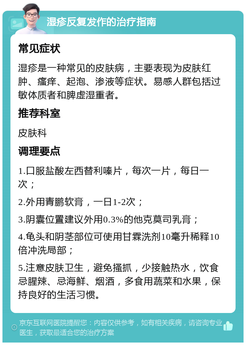 湿疹反复发作的治疗指南 常见症状 湿疹是一种常见的皮肤病，主要表现为皮肤红肿、瘙痒、起泡、渗液等症状。易感人群包括过敏体质者和脾虚湿重者。 推荐科室 皮肤科 调理要点 1.口服盐酸左西替利嗪片，每次一片，每日一次； 2.外用青鹏软膏，一日1-2次； 3.阴囊位置建议外用0.3%的他克莫司乳膏； 4.龟头和阴茎部位可使用甘霖洗剂10毫升稀释10倍冲洗局部； 5.注意皮肤卫生，避免搔抓，少接触热水，饮食忌腥辣、忌海鲜、烟酒，多食用蔬菜和水果，保持良好的生活习惯。