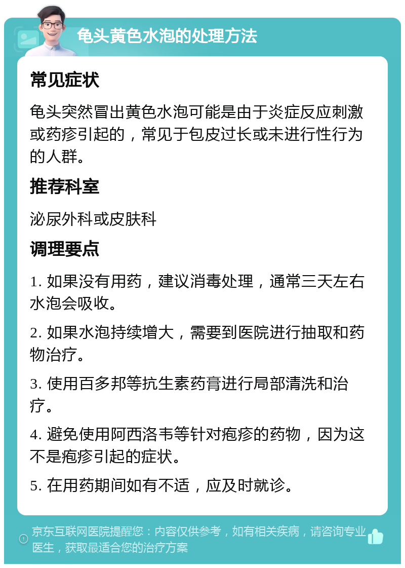 龟头黄色水泡的处理方法 常见症状 龟头突然冒出黄色水泡可能是由于炎症反应刺激或药疹引起的，常见于包皮过长或未进行性行为的人群。 推荐科室 泌尿外科或皮肤科 调理要点 1. 如果没有用药，建议消毒处理，通常三天左右水泡会吸收。 2. 如果水泡持续增大，需要到医院进行抽取和药物治疗。 3. 使用百多邦等抗生素药膏进行局部清洗和治疗。 4. 避免使用阿西洛韦等针对疱疹的药物，因为这不是疱疹引起的症状。 5. 在用药期间如有不适，应及时就诊。