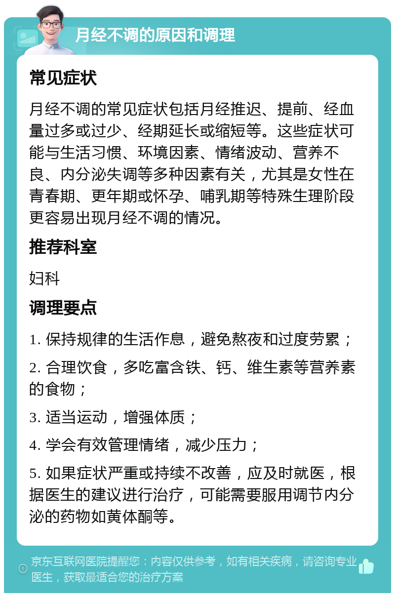 月经不调的原因和调理 常见症状 月经不调的常见症状包括月经推迟、提前、经血量过多或过少、经期延长或缩短等。这些症状可能与生活习惯、环境因素、情绪波动、营养不良、内分泌失调等多种因素有关，尤其是女性在青春期、更年期或怀孕、哺乳期等特殊生理阶段更容易出现月经不调的情况。 推荐科室 妇科 调理要点 1. 保持规律的生活作息，避免熬夜和过度劳累； 2. 合理饮食，多吃富含铁、钙、维生素等营养素的食物； 3. 适当运动，增强体质； 4. 学会有效管理情绪，减少压力； 5. 如果症状严重或持续不改善，应及时就医，根据医生的建议进行治疗，可能需要服用调节内分泌的药物如黄体酮等。