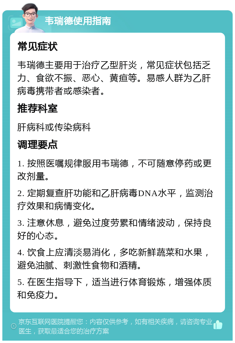 韦瑞德使用指南 常见症状 韦瑞德主要用于治疗乙型肝炎，常见症状包括乏力、食欲不振、恶心、黄疸等。易感人群为乙肝病毒携带者或感染者。 推荐科室 肝病科或传染病科 调理要点 1. 按照医嘱规律服用韦瑞德，不可随意停药或更改剂量。 2. 定期复查肝功能和乙肝病毒DNA水平，监测治疗效果和病情变化。 3. 注意休息，避免过度劳累和情绪波动，保持良好的心态。 4. 饮食上应清淡易消化，多吃新鲜蔬菜和水果，避免油腻、刺激性食物和酒精。 5. 在医生指导下，适当进行体育锻炼，增强体质和免疫力。