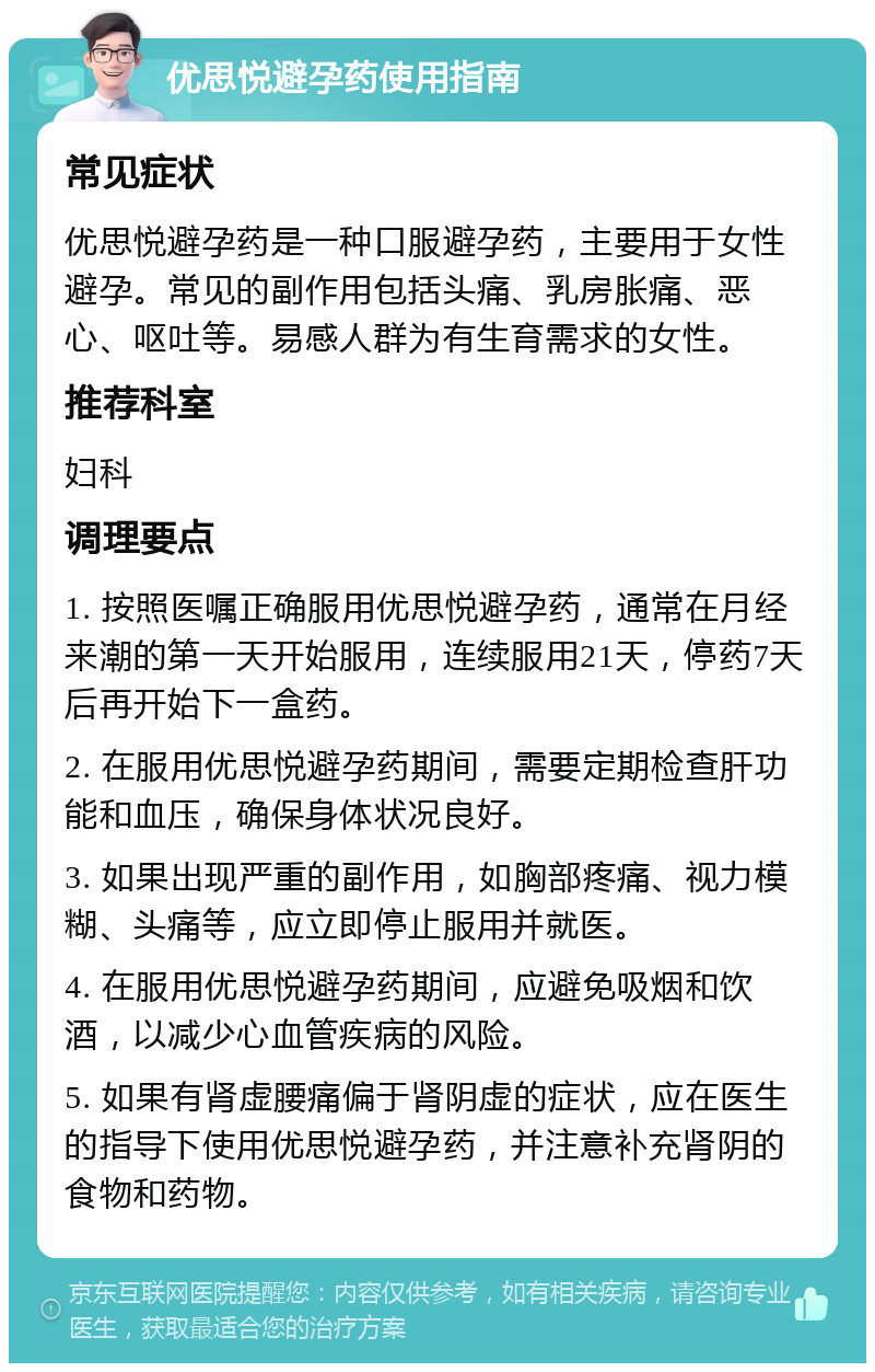 优思悦避孕药使用指南 常见症状 优思悦避孕药是一种口服避孕药，主要用于女性避孕。常见的副作用包括头痛、乳房胀痛、恶心、呕吐等。易感人群为有生育需求的女性。 推荐科室 妇科 调理要点 1. 按照医嘱正确服用优思悦避孕药，通常在月经来潮的第一天开始服用，连续服用21天，停药7天后再开始下一盒药。 2. 在服用优思悦避孕药期间，需要定期检查肝功能和血压，确保身体状况良好。 3. 如果出现严重的副作用，如胸部疼痛、视力模糊、头痛等，应立即停止服用并就医。 4. 在服用优思悦避孕药期间，应避免吸烟和饮酒，以减少心血管疾病的风险。 5. 如果有肾虚腰痛偏于肾阴虚的症状，应在医生的指导下使用优思悦避孕药，并注意补充肾阴的食物和药物。