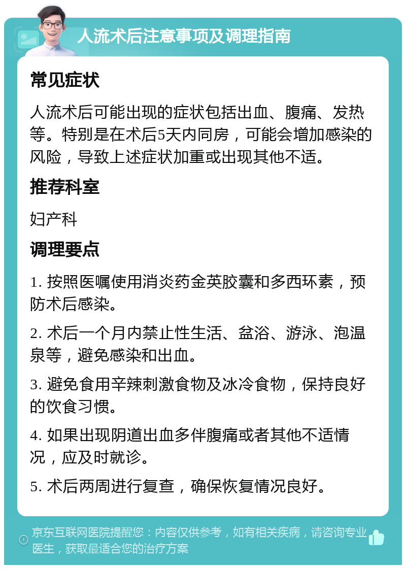 人流术后注意事项及调理指南 常见症状 人流术后可能出现的症状包括出血、腹痛、发热等。特别是在术后5天内同房，可能会增加感染的风险，导致上述症状加重或出现其他不适。 推荐科室 妇产科 调理要点 1. 按照医嘱使用消炎药金英胶囊和多西环素，预防术后感染。 2. 术后一个月内禁止性生活、盆浴、游泳、泡温泉等，避免感染和出血。 3. 避免食用辛辣刺激食物及冰冷食物，保持良好的饮食习惯。 4. 如果出现阴道出血多伴腹痛或者其他不适情况，应及时就诊。 5. 术后两周进行复查，确保恢复情况良好。