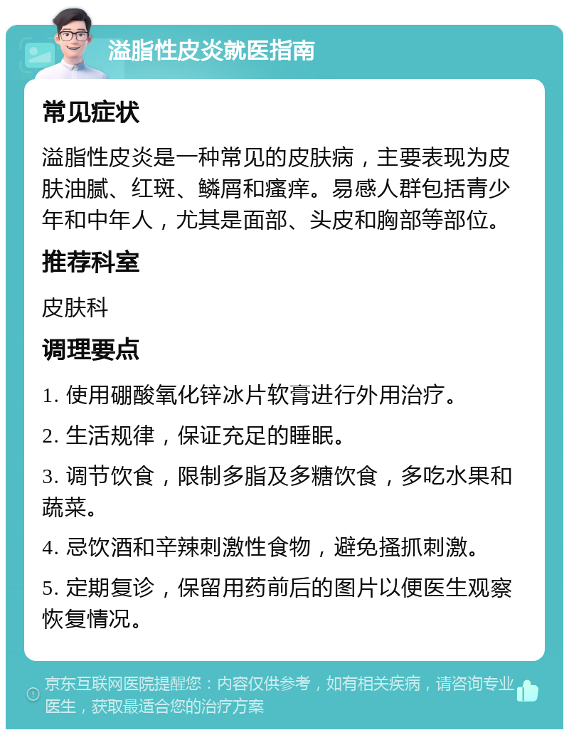 溢脂性皮炎就医指南 常见症状 溢脂性皮炎是一种常见的皮肤病，主要表现为皮肤油腻、红斑、鳞屑和瘙痒。易感人群包括青少年和中年人，尤其是面部、头皮和胸部等部位。 推荐科室 皮肤科 调理要点 1. 使用硼酸氧化锌冰片软膏进行外用治疗。 2. 生活规律，保证充足的睡眠。 3. 调节饮食，限制多脂及多糖饮食，多吃水果和蔬菜。 4. 忌饮酒和辛辣刺激性食物，避免搔抓刺激。 5. 定期复诊，保留用药前后的图片以便医生观察恢复情况。