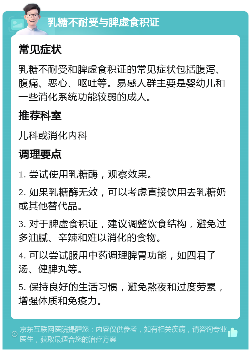 乳糖不耐受与脾虚食积证 常见症状 乳糖不耐受和脾虚食积证的常见症状包括腹泻、腹痛、恶心、呕吐等。易感人群主要是婴幼儿和一些消化系统功能较弱的成人。 推荐科室 儿科或消化内科 调理要点 1. 尝试使用乳糖酶，观察效果。 2. 如果乳糖酶无效，可以考虑直接饮用去乳糖奶或其他替代品。 3. 对于脾虚食积证，建议调整饮食结构，避免过多油腻、辛辣和难以消化的食物。 4. 可以尝试服用中药调理脾胃功能，如四君子汤、健脾丸等。 5. 保持良好的生活习惯，避免熬夜和过度劳累，增强体质和免疫力。