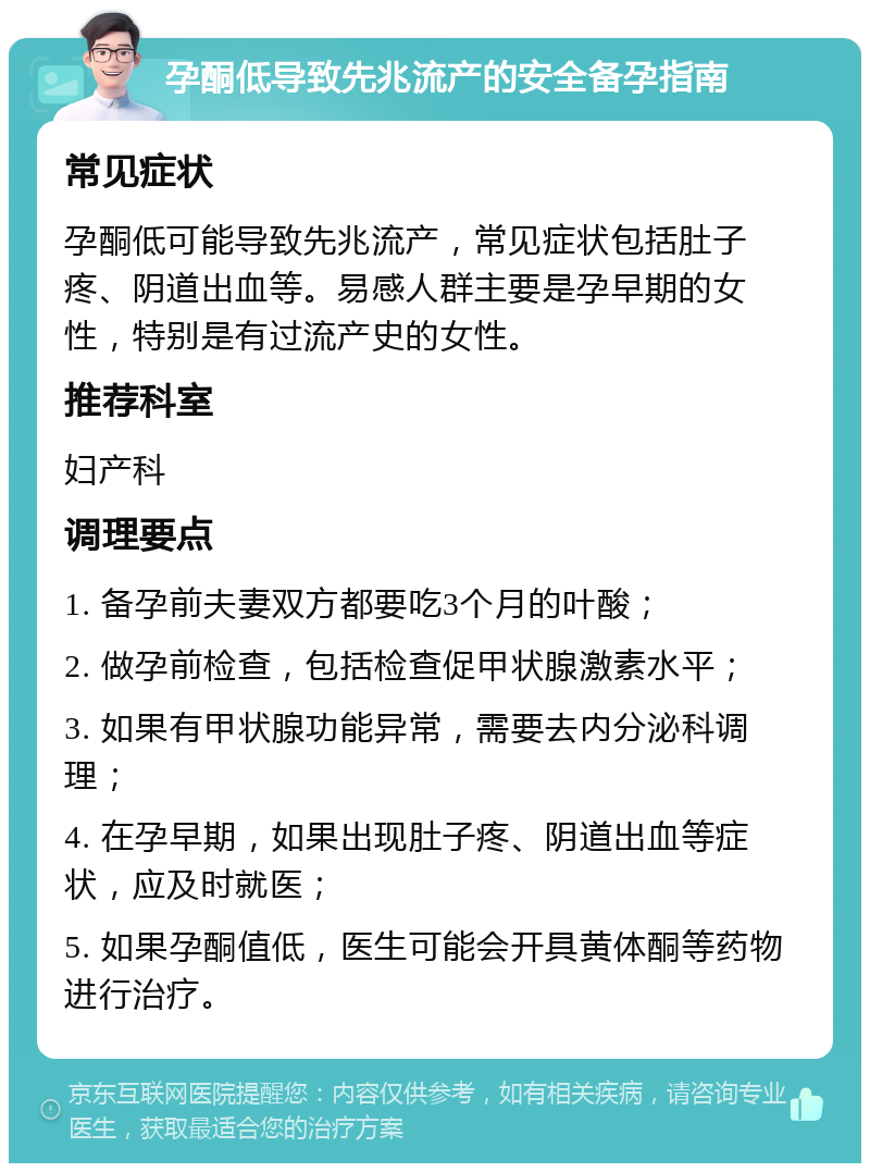 孕酮低导致先兆流产的安全备孕指南 常见症状 孕酮低可能导致先兆流产，常见症状包括肚子疼、阴道出血等。易感人群主要是孕早期的女性，特别是有过流产史的女性。 推荐科室 妇产科 调理要点 1. 备孕前夫妻双方都要吃3个月的叶酸； 2. 做孕前检查，包括检查促甲状腺激素水平； 3. 如果有甲状腺功能异常，需要去内分泌科调理； 4. 在孕早期，如果出现肚子疼、阴道出血等症状，应及时就医； 5. 如果孕酮值低，医生可能会开具黄体酮等药物进行治疗。