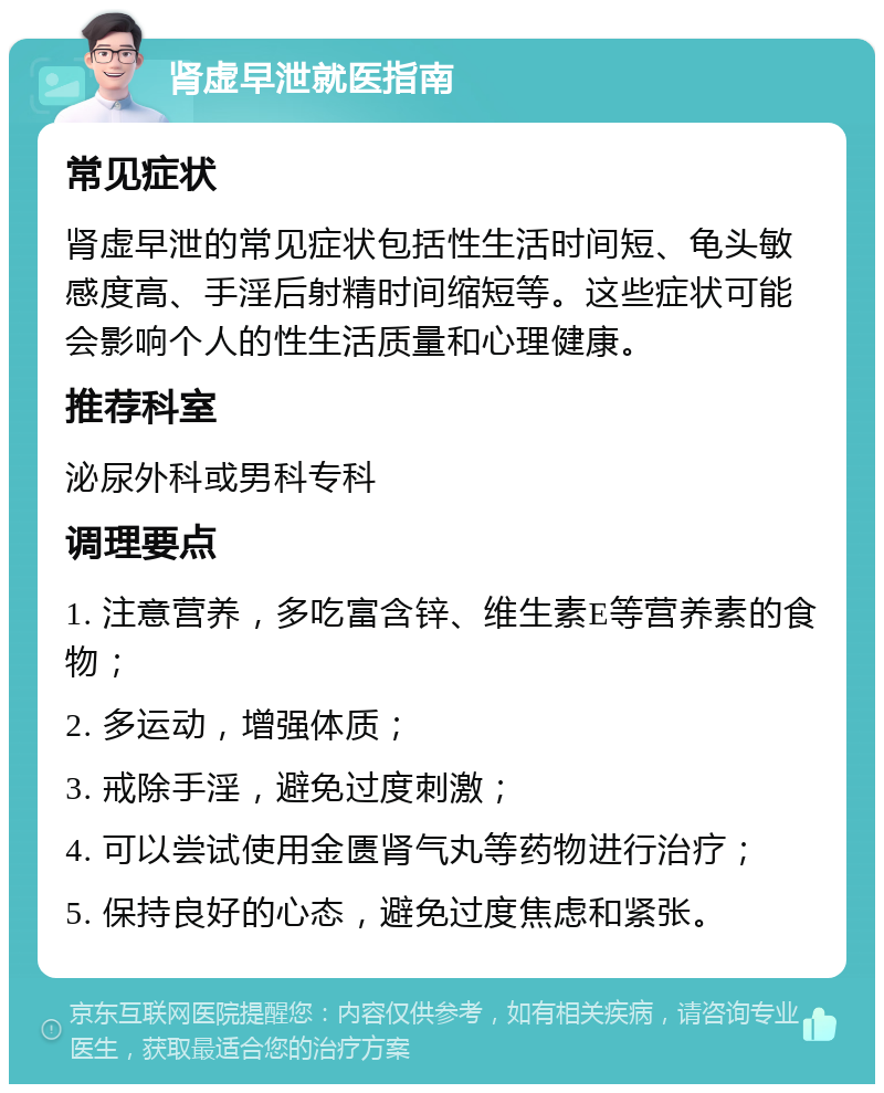 肾虚早泄就医指南 常见症状 肾虚早泄的常见症状包括性生活时间短、龟头敏感度高、手淫后射精时间缩短等。这些症状可能会影响个人的性生活质量和心理健康。 推荐科室 泌尿外科或男科专科 调理要点 1. 注意营养，多吃富含锌、维生素E等营养素的食物； 2. 多运动，增强体质； 3. 戒除手淫，避免过度刺激； 4. 可以尝试使用金匮肾气丸等药物进行治疗； 5. 保持良好的心态，避免过度焦虑和紧张。