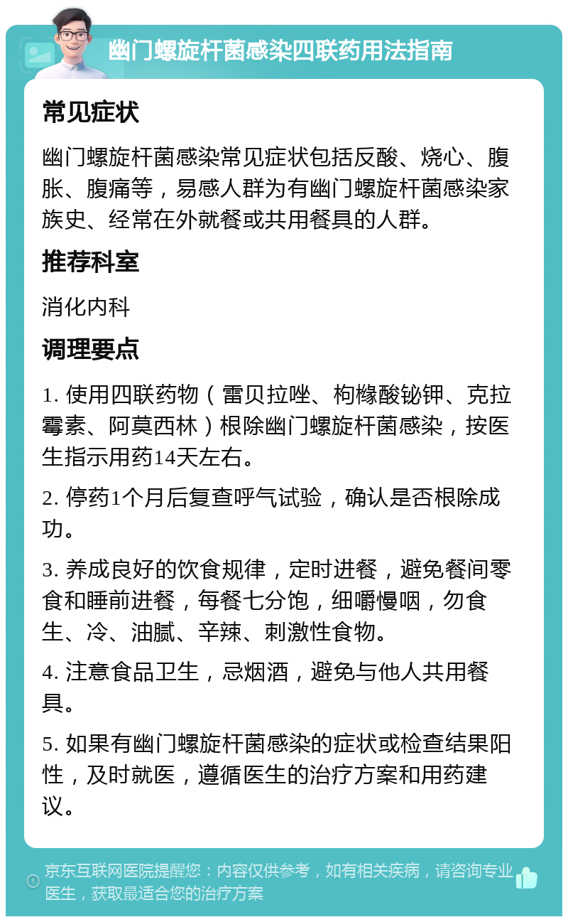 幽门螺旋杆菌感染四联药用法指南 常见症状 幽门螺旋杆菌感染常见症状包括反酸、烧心、腹胀、腹痛等，易感人群为有幽门螺旋杆菌感染家族史、经常在外就餐或共用餐具的人群。 推荐科室 消化内科 调理要点 1. 使用四联药物（雷贝拉唑、枸橼酸铋钾、克拉霉素、阿莫西林）根除幽门螺旋杆菌感染，按医生指示用药14天左右。 2. 停药1个月后复查呼气试验，确认是否根除成功。 3. 养成良好的饮食规律，定时进餐，避免餐间零食和睡前进餐，每餐七分饱，细嚼慢咽，勿食生、冷、油腻、辛辣、刺激性食物。 4. 注意食品卫生，忌烟酒，避免与他人共用餐具。 5. 如果有幽门螺旋杆菌感染的症状或检查结果阳性，及时就医，遵循医生的治疗方案和用药建议。