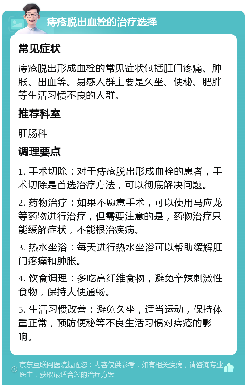 痔疮脱出血栓的治疗选择 常见症状 痔疮脱出形成血栓的常见症状包括肛门疼痛、肿胀、出血等。易感人群主要是久坐、便秘、肥胖等生活习惯不良的人群。 推荐科室 肛肠科 调理要点 1. 手术切除：对于痔疮脱出形成血栓的患者，手术切除是首选治疗方法，可以彻底解决问题。 2. 药物治疗：如果不愿意手术，可以使用马应龙等药物进行治疗，但需要注意的是，药物治疗只能缓解症状，不能根治疾病。 3. 热水坐浴：每天进行热水坐浴可以帮助缓解肛门疼痛和肿胀。 4. 饮食调理：多吃高纤维食物，避免辛辣刺激性食物，保持大便通畅。 5. 生活习惯改善：避免久坐，适当运动，保持体重正常，预防便秘等不良生活习惯对痔疮的影响。