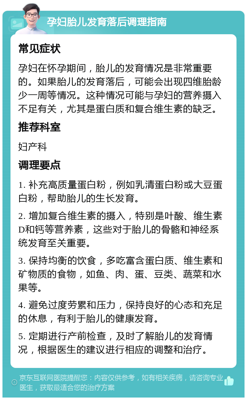 孕妇胎儿发育落后调理指南 常见症状 孕妇在怀孕期间，胎儿的发育情况是非常重要的。如果胎儿的发育落后，可能会出现四维胎龄少一周等情况。这种情况可能与孕妇的营养摄入不足有关，尤其是蛋白质和复合维生素的缺乏。 推荐科室 妇产科 调理要点 1. 补充高质量蛋白粉，例如乳清蛋白粉或大豆蛋白粉，帮助胎儿的生长发育。 2. 增加复合维生素的摄入，特别是叶酸、维生素D和钙等营养素，这些对于胎儿的骨骼和神经系统发育至关重要。 3. 保持均衡的饮食，多吃富含蛋白质、维生素和矿物质的食物，如鱼、肉、蛋、豆类、蔬菜和水果等。 4. 避免过度劳累和压力，保持良好的心态和充足的休息，有利于胎儿的健康发育。 5. 定期进行产前检查，及时了解胎儿的发育情况，根据医生的建议进行相应的调整和治疗。