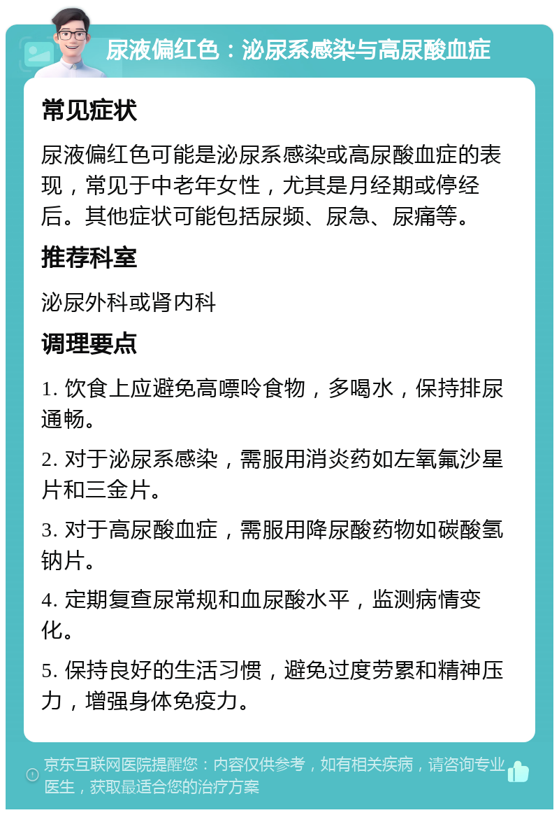 尿液偏红色：泌尿系感染与高尿酸血症 常见症状 尿液偏红色可能是泌尿系感染或高尿酸血症的表现，常见于中老年女性，尤其是月经期或停经后。其他症状可能包括尿频、尿急、尿痛等。 推荐科室 泌尿外科或肾内科 调理要点 1. 饮食上应避免高嘌呤食物，多喝水，保持排尿通畅。 2. 对于泌尿系感染，需服用消炎药如左氧氟沙星片和三金片。 3. 对于高尿酸血症，需服用降尿酸药物如碳酸氢钠片。 4. 定期复查尿常规和血尿酸水平，监测病情变化。 5. 保持良好的生活习惯，避免过度劳累和精神压力，增强身体免疫力。