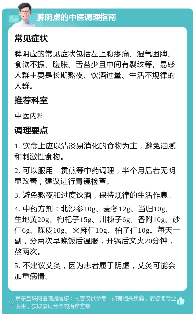 脾阴虚的中医调理指南 常见症状 脾阴虚的常见症状包括左上腹疼痛、湿气困脾、食欲不振、腹胀、舌苔少且中间有裂纹等。易感人群主要是长期熬夜、饮酒过量、生活不规律的人群。 推荐科室 中医内科 调理要点 1. 饮食上应以清淡易消化的食物为主，避免油腻和刺激性食物。 2. 可以服用一贯煎等中药调理，半个月后若无明显改善，建议进行胃镜检查。 3. 避免熬夜和过度饮酒，保持规律的生活作息。 4. 中药方剂：北沙参10g、麦冬12g、当归10g、生地黄20g、枸杞子15g、川楝子6g、香附10g、砂仁6g、陈皮10g、火麻仁10g、柏子仁10g。每天一副，分两次早晚饭后温服，开锅后文火20分钟，熬两次。 5. 不建议艾灸，因为患者属于阴虚，艾灸可能会加重病情。