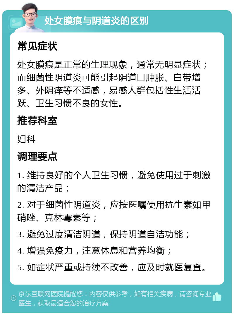 处女膜痕与阴道炎的区别 常见症状 处女膜痕是正常的生理现象，通常无明显症状；而细菌性阴道炎可能引起阴道口肿胀、白带增多、外阴痒等不适感，易感人群包括性生活活跃、卫生习惯不良的女性。 推荐科室 妇科 调理要点 1. 维持良好的个人卫生习惯，避免使用过于刺激的清洁产品； 2. 对于细菌性阴道炎，应按医嘱使用抗生素如甲硝唑、克林霉素等； 3. 避免过度清洁阴道，保持阴道自洁功能； 4. 增强免疫力，注意休息和营养均衡； 5. 如症状严重或持续不改善，应及时就医复查。